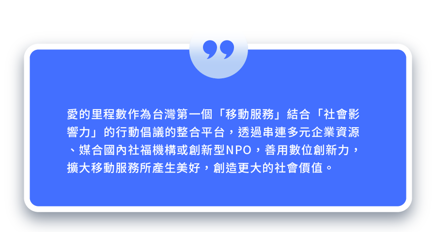 愛的里程數作為台灣第一個「移動服務」結合「社會影響力」的行動倡議的整合平台,透過串連多元企業資源、媒合國內社福機構或創新型NPO,善數位創新力,擴大移動服務所產生美好,創造更大的社會價值。